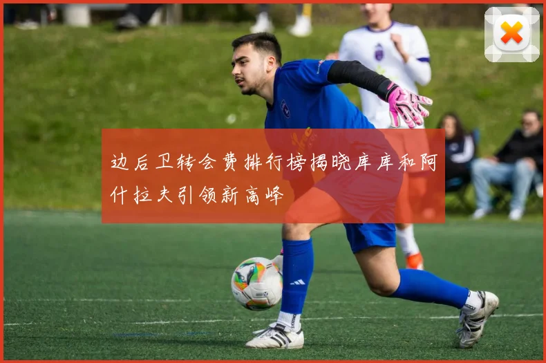 边后卫转会费排行榜揭晓库库和阿什拉夫引领新高峰