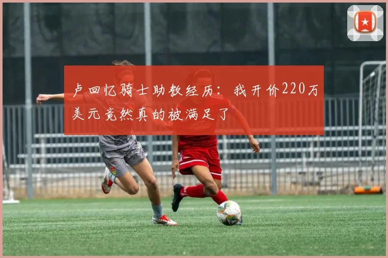 卢回忆骑士助教经历：我开价220万美元竟然真的被满足了