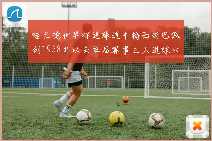 哈兰德世界杯进球追平梅西姆巴佩创1958年以来单届赛事三人进球六次新纪录