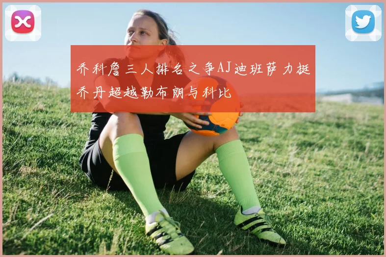 乔科詹三人排名之争AJ迪班萨力挺乔丹超越勒布朗与科比