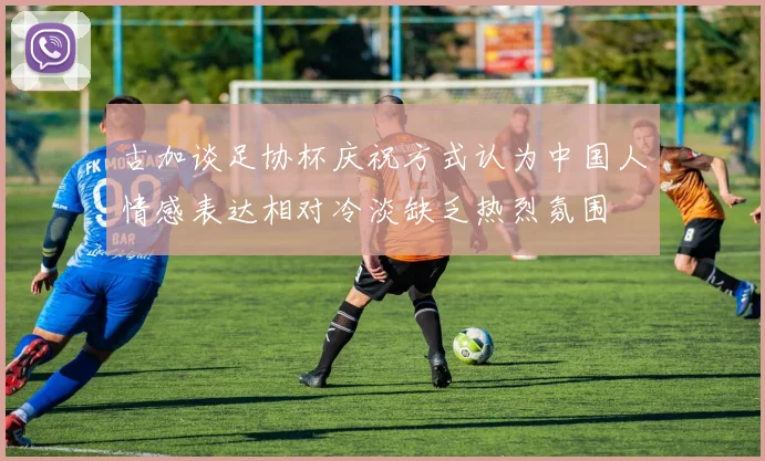 古加谈足协杯庆祝方式认为中国人情感表达相对冷淡缺乏热烈氛围