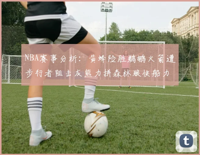 NBA赛事分析：黄蜂险胜鹈鹕火箭遭步行者阻击灰熊力拼森林狼快船力克76人