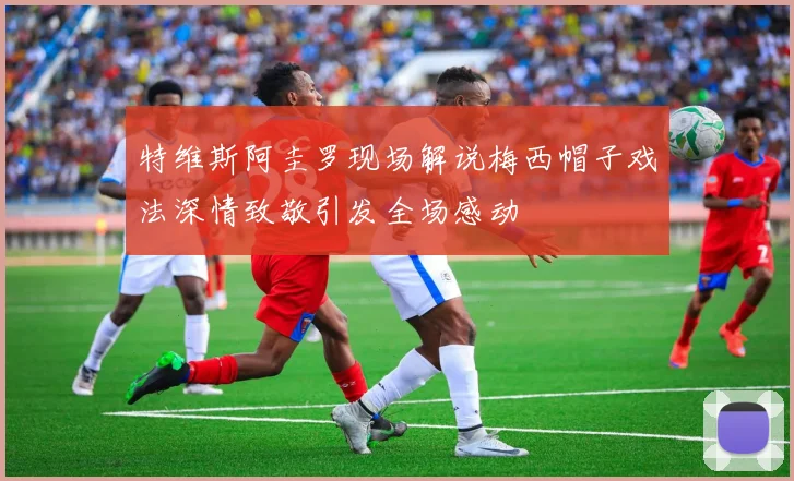 特维斯阿圭罗现场解说梅西帽子戏法深情致敬引发全场感动