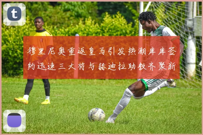 穆里尼奥重返皇马引发热潮库库签约迅速三大将与赫迪拉助教齐聚新阵容