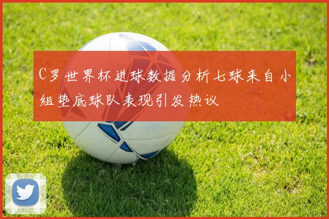 C罗世界杯进球数据分析七球来自小组垫底球队表现引发热议