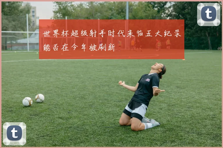 世界杯超级射手时代来临五大纪录能否在今年被刷新