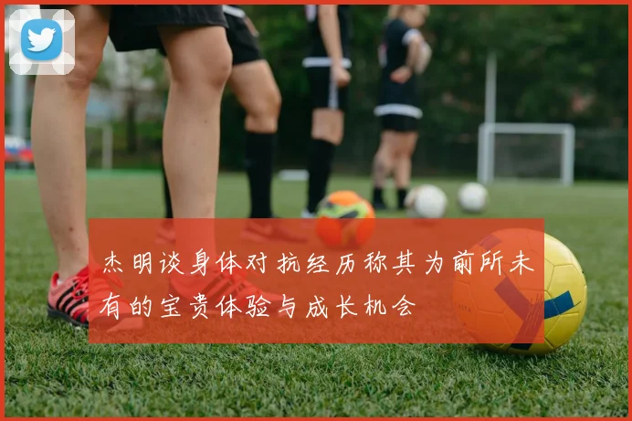 杰明谈身体对抗经历称其为前所未有的宝贵体验与成长机会