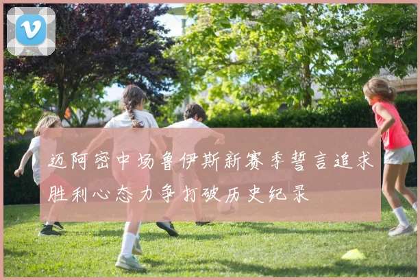 迈阿密中场鲁伊斯新赛季誓言追求胜利心态力争打破历史纪录