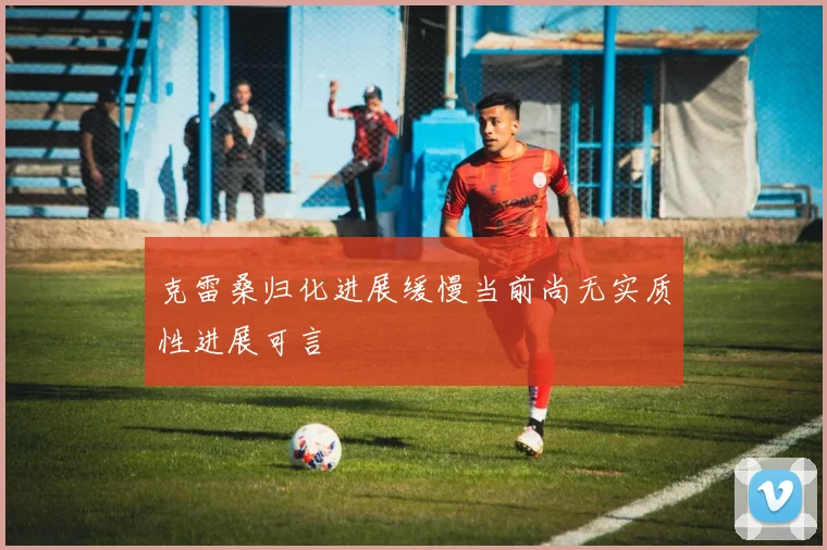 克雷桑归化进展缓慢当前尚无实质性进展可言