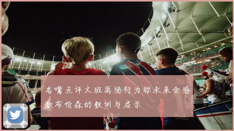 名嘴点评文班离场行为称未来会感激布伦森的教训与启示