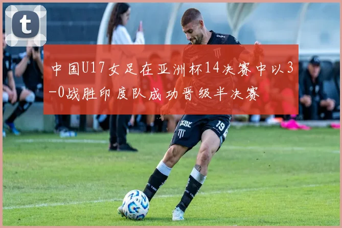 中国U17女足在亚洲杯14决赛中以3-0战胜印度队成功晋级半决赛