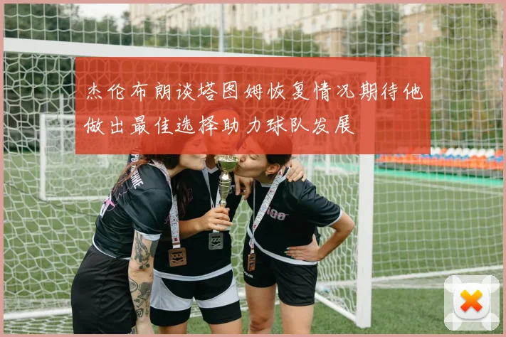 杰伦布朗谈塔图姆恢复情况期待他做出最佳选择助力球队发展