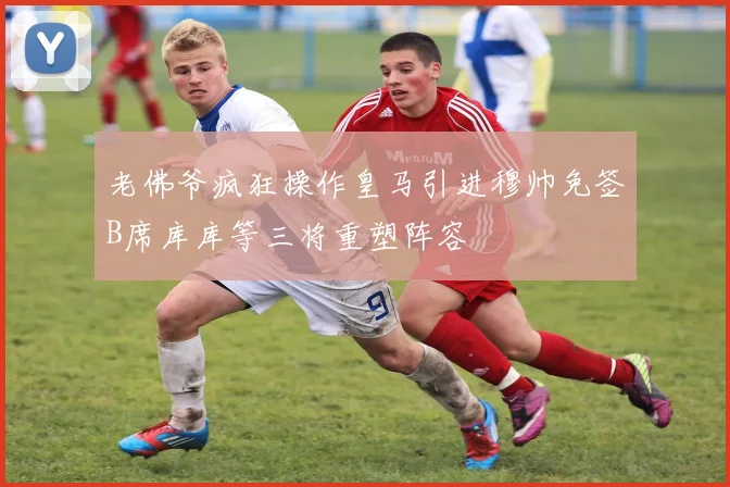 老佛爷疯狂操作皇马引进穆帅免签B席库库等三将重塑阵容
