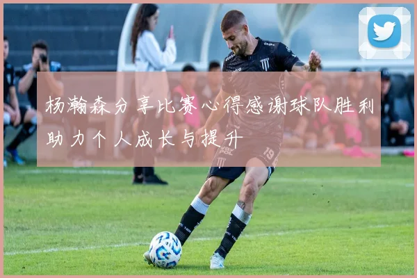 杨瀚森分享比赛心得感谢球队胜利助力个人成长与提升