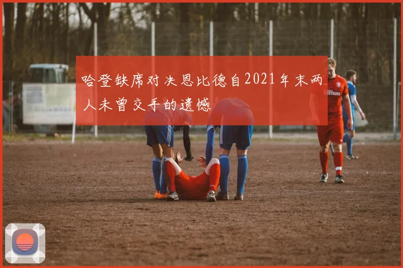 哈登缺席对决恩比德自2021年末两人未曾交手的遗憾