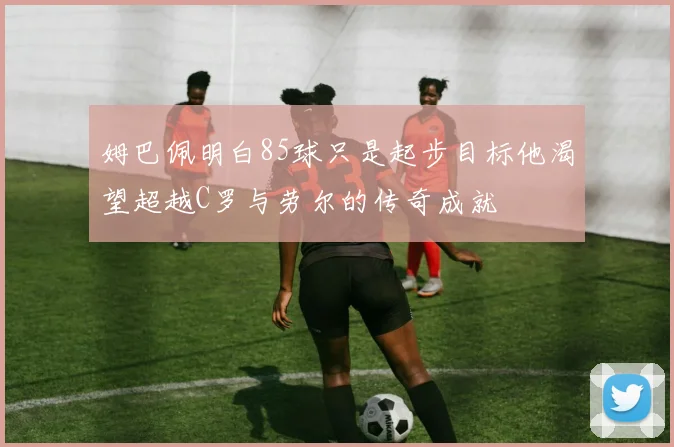 姆巴佩明白85球只是起步目标他渴望超越C罗与劳尔的传奇成就