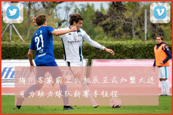 梅州客家前卫么旭辰正式加盟大连可为助力球队新赛季征程