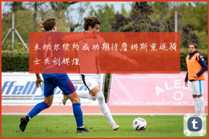 米切尔续约成功期待詹姆斯重返骑士共创辉煌