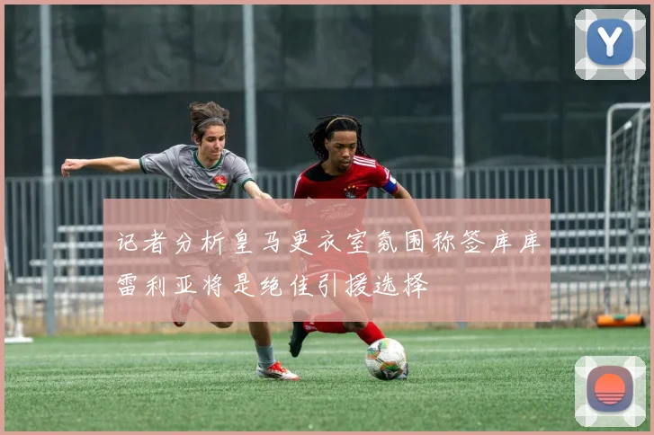 记者分析皇马更衣室氛围称签库库雷利亚将是绝佳引援选择