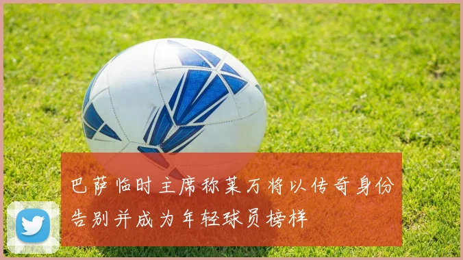 巴萨临时主席称莱万将以传奇身份告别并成为年轻球员榜样